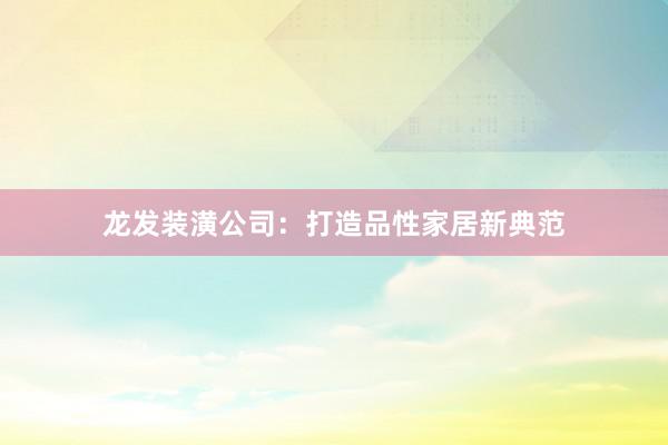 龙发装潢公司：打造品性家居新典范